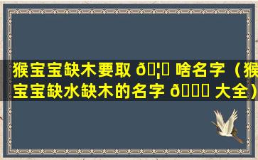 猴宝宝缺木要取 🦅 啥名字（猴宝宝缺水缺木的名字 🐋 大全）